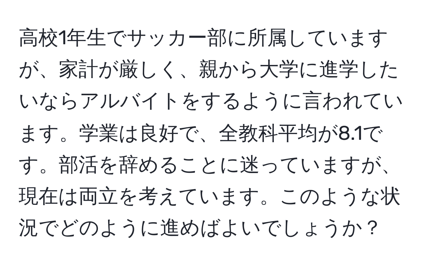 高校1年生でサッカー部に所属していますが、家計が厳しく、親から大学に進学したいならアルバイトをするように言われています。学業は良好で、全教科平均が8.1です。部活を辞めることに迷っていますが、現在は両立を考えています。このような状況でどのように進めばよいでしょうか？