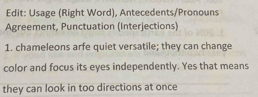 Edit: Usage (Right Word), Antecedents/Pronouns 
Agreement, Punctuation (Interjections) 
1. chameleons arfe quiet versatile; they can change 
color and focus its eyes independently. Yes that means 
they can look in too directions at once