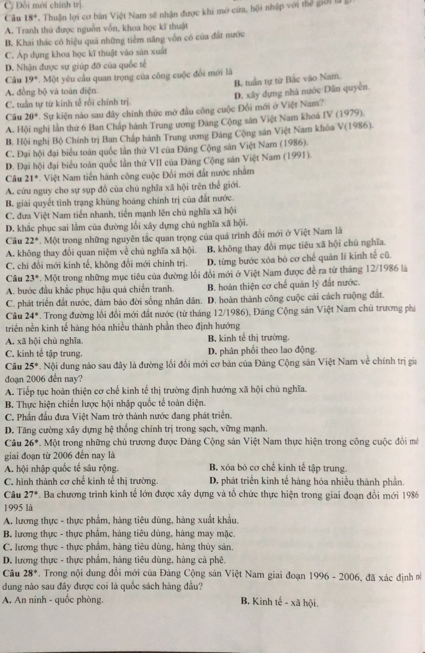 Cy Đối mới chính trị.
Câu 18°. Thuận lợi cơ bản Việt Nam sẽ nhận được khi mở cửa, hội nhập với thể giới là
A. Tranh thủ được nguồn vồn, khoa học kĩ thuật
B. Khai thác có hiệu quả những tiềm năng vốn có của đất nước
C. Áp dụng khoa học kĩ thuật vào sản xuất
D. Nhận được sự giúp đỡ của quốc tế
Câu 19° 7. Một yêu cầu quan trọng của công cuộc đổi mới là
B. tuần tự từ Bắc vào Nam.
A. đồng bộ và toàn điện.
D. xây dựng nhà nước Dân quyền.
C. tuần tự từ kinh tế rồi chính trị.
Câu 20°. Sự kiện nào sau đây chính thức mở đầu công cuộc Đồi mới ở Việt Nam?
A. Hội nghị lần thứ 6 Ban Chấp hành Trung ương Đảng Cộng sản Việt Nam khoá IV (1979).
B. Hội nghị Bộ Chính trị Ban Chấp hành Trung ương Đảng Cộng sản Việt Nam khóa V(1986).
C. Đại hội đại biểu toàn quốc lần thứ VI của Đảng Cộng sản Việt Nam (1986).
D. Đại hội đại biểu toàn quốc lần thứ VII của Đảng Cộng sản Việt Nam (1991).
Câu 21°. Việt Nam tiến hành công cuộc Đổi mới đất nước nhằm
A. cứu nguy cho sự sụp đồ của chủ nghĩa xã hội trên thế giới.
B. giải quyết tình trạng khủng hoảng chính trị của đất nước.
C. đưa Việt Nam tiến nhanh, tiến mạnh lên chủ nghĩa xã hội
D. khắc phục sai lầm của đường lối xây dựng chủ nghĩa xã hội.
Câu 22° Một trong những nguyên tắc quan trọng của quá trình đồi mới ở Việt Nam là
A. không thay đổi quan niệm về chủ nghĩa xã hội. B. không thay đổi mục tiêu xã hội chủ nghĩa.
C. chi đồi mới kinh tế, không đổi mới chính trị. D. từng bước xóa bỏ cơ chế quản lí kinh tế cũ.
Câu 23^*. Một trong những mục tiêu của đường lối đổi mới ở Việt Nam được đề ra từ tháng 12/1986 là
A. bước đầu khắc phục hậu quả chiến tranh. B. hoàn thiện cơ chế quản lý đất nước.
C. phát triển đất nước, đảm bảo đời sống nhân dân. D. hoàn thành công cuộc cải cách ruộng đất.
Câu 24^*. Trong đường lối đồi mới đất nước (từ tháng 12/1986), Đảng Cộng sản Việt Nam chủ trương phá
triển nền kinh tế hàng hóa nhiều thành phần theo định hướng
A. xã hội chủ nghĩa. B. kinh tế thị trường.
C. kinh tế tập trung. D. phân phối theo lao động.
Câu 25^*. Nội dung nào sau đây là đường lối đồi mới cơ bản của Đảng Cộng sản Việt Nam về chính trị gia
đoạn 2006 đến nay?
A. Tiếp tục hoàn thiện cơ chế kinh tế thị trường định hướng xã hội chủ nghĩa.
B. Thực hiện chiến lược hội nhập quốc tế toàn diện.
C. Phấn đấu đưa Việt Nam trở thành nước đang phát triển.
D. Tăng cường xây dựng hệ thống chính trị trong sạch, vững mạnh.
Câu 26^*. Một trong những chủ trương được Đảng Cộng sản Việt Nam thực hiện trong công cuộc đồi mô
giai đoạn từ 2006 đến nay là
A. hội nhập quốc tế sâu rộng. B. xóa bỏ cơ chế kinh tế tập trung.
C. hình thành cơ chế kinh tế thị trường. D. phát triển kinh tế hàng hóa nhiều thành phần.
Câu 27^*. Ba chương trình kinh tế lớn được xây dựng và tổ chức thực hiện trong giai đoạn đồi mới 1986
1995 là
A. lương thực - thực phẩm, hàng tiêu dùng, hàng xuất khẩu.
B. lương thực - thực phẩm, hàng tiêu dùng, hàng may mặc.
C. lương thực - thực phầm, hàng tiêu dùng, hàng thủy sản.
D. lương thực - thực phẩm, hàng tiêu dùng, hàng cà phê.
Câu 28^*. Trong nội dung đồi mới của Đảng Cộng sản Việt Nam giai đoạn 1996 - 2006, đã xác định n
dung nào sau đây được coi là quốc sách hàng đầu?
A. An ninh - quốc phòng. B. Kinh tế - xã hội.