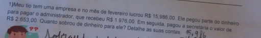 1)Meu tio tem uma empresa e no mês de fevereiro lucrou R$ 15,986,00. Ele pegou parte do dinheiro 
para pagar o administrador, que recebeu R$ 1.976,00. Em seguida, pagou a secretária o valor de
R$ 2.653,00. Quanto sobrou de dinheiro para ele? Detalhe as suas contas.