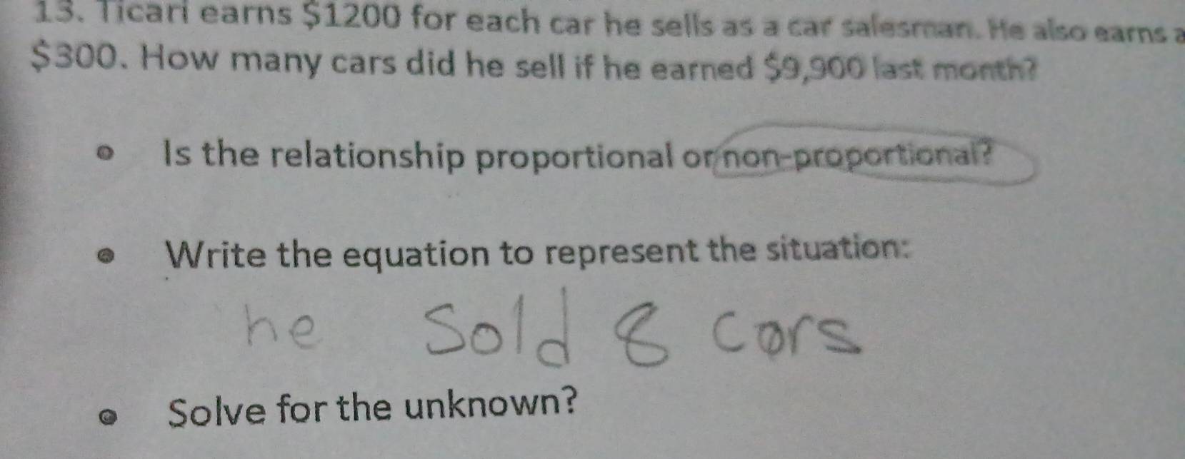 Ticari earns $1200 for each car he sells as a car salesman. He also earns a
$300. How many cars did he sell if he earned $9,900 last month? 
Is the relationship proportional or non-proportional? 
Write the equation to represent the situation: 
Solve for the unknown?