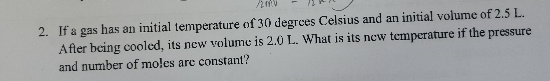 If a gas has an initial temperature of 30 degrees Celsius and an initial volume of 2.5 L. 
After being cooled, its new volume is 2.0 L. What is its new temperature if the pressure 
and number of moles are constant?