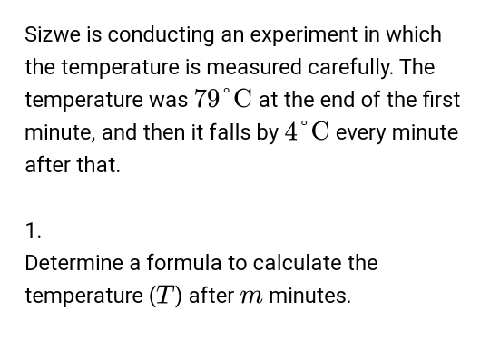 Sizwe is conducting an experiment in which 
the temperature is measured carefully. The 
temperature was 79°C at the end of the first
minute, and then it falls by 4°C every minute
after that. 
1. 
Determine a formula to calculate the 
temperature (T) after m minutes.