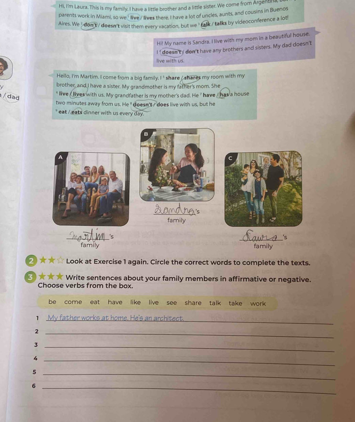 Hi, I'm Laura. This is my family. I have a little brother and a little sister. We come from Argentina, 
parents work in Miami, so we live / lives there. I have a lot of uncles, aunts, and cousins in Buenos 
Aires. We/ don't / doesn't visit them every vacation, but we ³ talk / talks by videoconference a lot 
Hi! My name is Sandra. I live with my mom in a beautiful house. 
I ' doesn’ty don’t have any brothers and sisters. My dad doesn’t 
live with us. 
Hello, I'm Martim. I come from a big family. I ' share / shares my room with my 
brother, and I have a sister. My grandmother is my father's mom. She 
dad 
live _ lives with us. My grandfather is my mother's dad. He ' have _ has a house 
two minutes away from us. He " doesn't / does live with us, but he 
eat / eats dinner with us every day. 
B 
A 
C 
_ 
family 
_'s 
_ 

family family 
2 Look at Exercise 1 again. Circle the correct words to complete the texts. 
3 Write sentences about your family members in affirmative or negative. 
Choose verbs from the box. 
be come eat have like live see share talk take work 
My father works at home. He's an architect._ 
_2 
_3 
_4 
_5 
_6