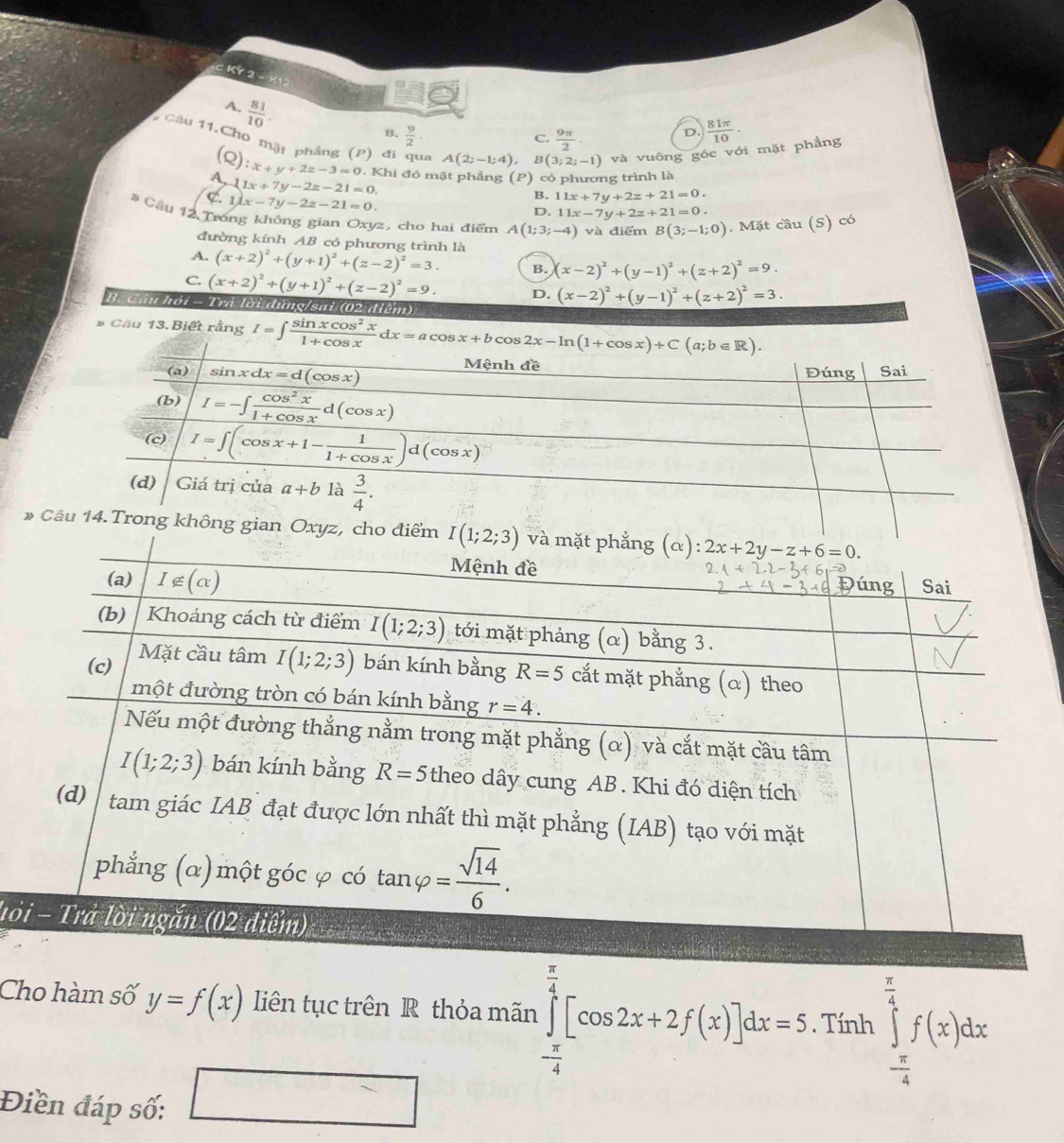 KY 2 - K12
7  81/10 
B.  9/2   81π /10 ·
6 Câu 11.Cho mặt phầng (P) đi qua A(2;-1;4) B (3;2;-1) và vuông góc với mặt phầng
C.  9π /2 
D.
21 x+y+2z-3=0 1. Khi đó mặt phầng (P) có phương trình là
A. 1 1x+7y-2z-21=0.
L1lx-7y-2z-21=0.
B. 11x+7y+2z+21=0.
D. 11x-7y+2z+21=0.
# Cầu 12 Trong không gian Oxyz, cho hai điểm A(1;3;-4) và điểm B(3;-1;0). Mặt cầu (S) có
đường kính AB có phương trình là
A. (x+2)^2+(y+1)^2+(z-2)^2=3. B. (x-2)^2+(y-1)^2+(z+2)^2=9.
C. (x+2)^2+(y+1)^2+(z-2)^2=9. D. (x-2)^2+(y-1)^2+(z+2)^2=3.
B. Câu hồi - Tra lời dứng/sai (02 điểm)
* Câu 13. Biết rằng I=∈t  sin xcos^2x/1+cos x dx=acos x+bcos 2x-ln (1+cos x)+C(a;b∈ R).
* 
lỏ
Cho hàm số y=f(x) liên tục trên R thỏa mãn ∈tlimits _- π /4 ^ π /4 [cos 2x+2f(x)]dx=5. Tính ∈tlimits _- π /4 ^ π /4 f(x)dx
Điền đáp số: □