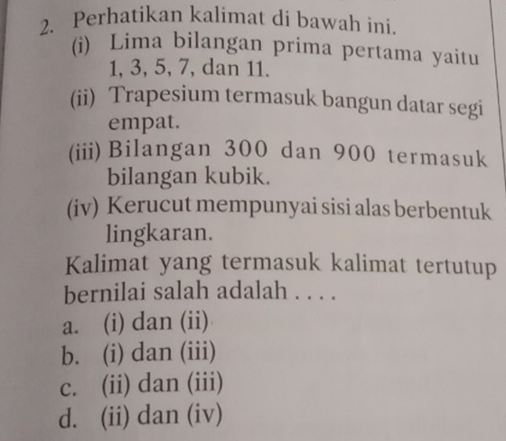 Perhatikan kalimat di bawah ini.
(i) Lima bilangan prima pertama yaitu
1, 3, 5, 7, dan 11.
(ii) Trapesium termasuk bangun datar segi
empat.
(iii)Bilangan 300 dan 900 termasuk
bilangan kubik.
(iv) Kerucut mempunyai sisi alas berbentuk
lingkaran.
Kalimat yang termasuk kalimat tertutup
bernilai salah adalah . . . .
a. (i) dan (ii)
b. (i) dan (iii)
c. (ii) dan (iii)
d. (ii) dan (iv)