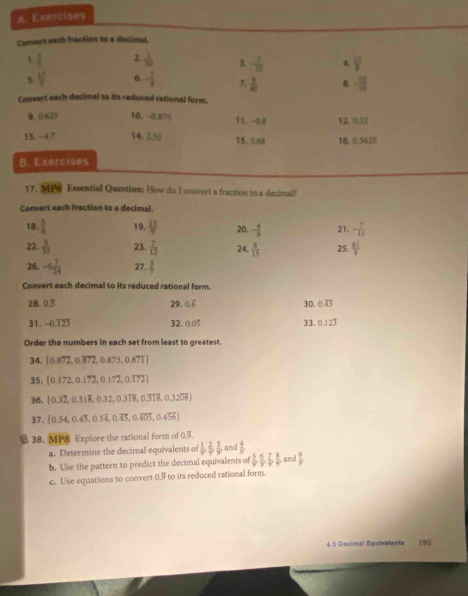 Exercises
Convert each fraction to a decintal.
2.
1.  3/8   1/20 
3. - 7/25   13/8 
4.
5.  12/3  - 7/8 
6.
7.  9/40  - 55/14 
8.
Convert each decimal to its reduced rational form.
9. 0.625 10. -0.875 11. -0.8 12.0.32
13, - 47 14. 2.55 15.5.68 16.0.5625
B. Exercises
17. MP6 Essential Question; How do I convert a fraction to a decimal?
Convert each fraction to a decimal.
18.  5/6  19.  13/9  20, - 4/9  21. - 7/11 
22.  5/33  23.  7/12  24.  8/15  25.  61/9 
26. -6 7/24  27.  3/7 
Convert each decimal to its reduced rational form.
28, 0.5 29. 0.overline 6 30. 0.overline 43
31. -0.123 32. 0.0dot 5 33. 0.123
Order the numbers in each set from least to greatest.
34.  0.872,0.overline 872,0.873,0.87T
35.  0.172,0.172,0.172,0.172
36.  0.3overline 2,0.31overline 8,0.32,0.3overline 18,0.3overline 318,0.32overline 08
37.  0.54,0.4dot 5,0.5overline 4,0.overline 45,0.overline 405,0.4overline 56
38. MP8 Explore the rational form of 0.9
a. Determine the decimal equivalents of  1/9 , 2/9 , 3/9 , and  4/9 
b. Use the pattern to predict the decimal equivalents of  5/9 , 6/9 , 7/9 , 8/9 , and  9/9 .
c. Use equations to convert 0.9 to its reduced rational form.
4.5 Decimal Equivalents 195