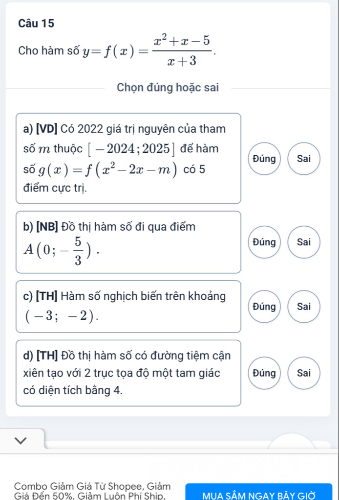 Cho hàm số y=f(x)= (x^2+x-5)/x+3 . 
Chọn đúng hoặc sai
a) [VD] Có 2022 giá trị nguyên của tham
số m thuộc [-2024;2025] để hàm
Đúng Sai
số g(x)=f(x^2-2x-m) có 5
điểm cực trị.
b) [NB] Đồ thị hàm số đi qua điểm
A(0;- 5/3 ).
Đúng Sai
c) [TH] Hàm số nghịch biến trên khoảng
Đúng Sai
(-3;-2). 
d) [TH] Đồ thị hàm số có đường tiệm cận
xiên tạo với 2 trục tọa độ một tam giác Đúng Sai
có diện tích bằng 4.
Combo Giảm Giá Từ Shopee, Giảm
Giá Đến 50%. Giảm Luôn Phí Ship. MUA Sắm Ngay bầy giờ