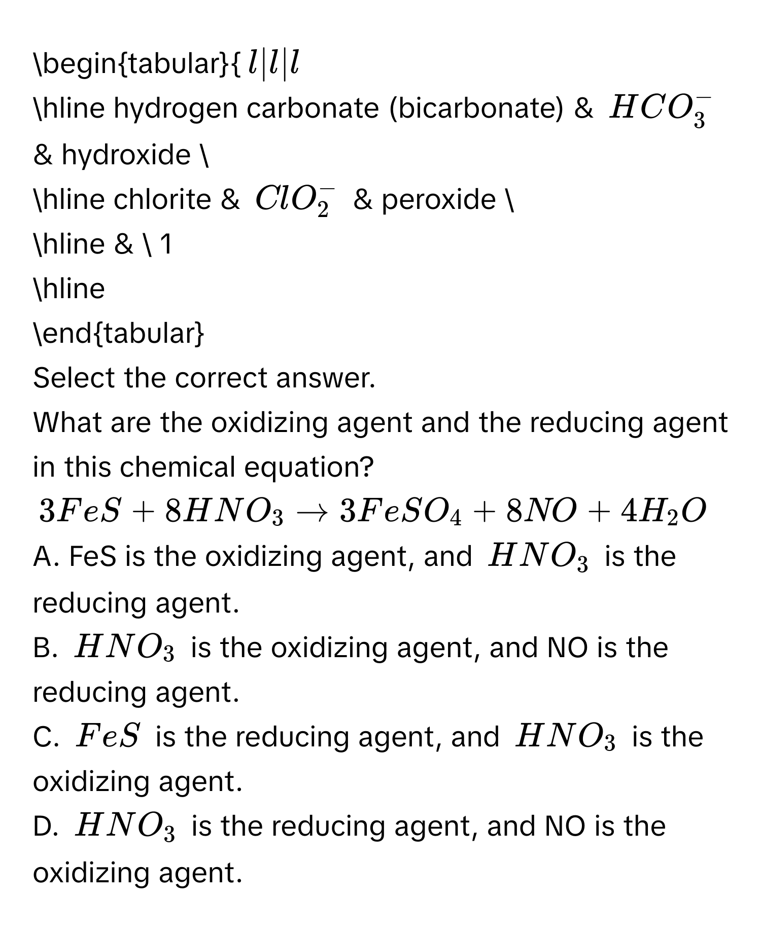 begintabular(l|l|l
hline hydrogen carbonate (bicarbonate) & HCO_3)^- & hydroxide  
hline chlorite & ClO_2^(- & peroxide  
hline &  1 
hline 
endtabular) 
Select the correct answer. 
What are the oxidizing agent and the reducing agent in this chemical equation?
3FeS+8HNO_3to 3FeSO_4+8NO+4H_2O
A. FeS is the oxidizing agent, and HNO_3 is the reducing agent. 
B. HNO_3 is the oxidizing agent, and NO is the reducing agent. 
C. FeS is the reducing agent, and HNO_3 is the oxidizing agent. 
D. HNO_3 is the reducing agent, and NO is the oxidizing agent.