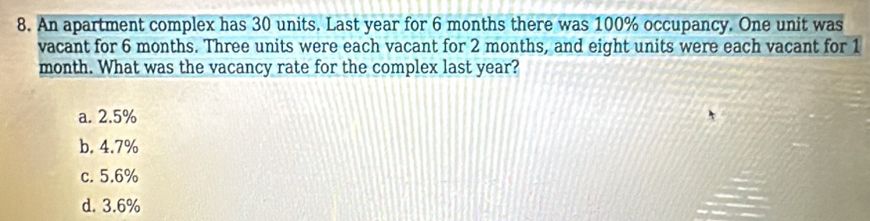 An apartment complex has 30 units. Last year for 6 months there was 100% occupancy. One unit was
vacant for 6 months. Three units were each vacant for 2 months, and eight units were each vacant for 1
month. What was the vacancy rate for the complex last year?
a. 2.5%
b. 4.7%
c. 5.6%
d. 3.6%