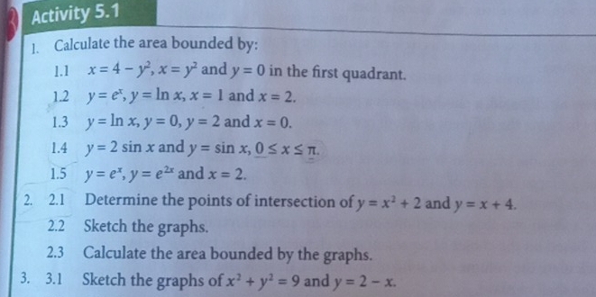 Activity 5.1 
1. Calculate the area bounded by: 
1.1 x=4-y^2, x=y^2 and y=0 in the first quadrant. 
1.2 y=e^x, y=ln x, x=1 and x=2. 
1.3 y=ln x, y=0, y=2 and x=0. 
1.4 y=2sin x and y=sin x, 0≤ x≤ π. 
1.5 y=e^x, y=e^(2x) and x=2. 
2. 2.1 Determine the points of intersection of y=x^2+2 and y=x+4. 
2.2 Sketch the graphs. 
2.3 Calculate the area bounded by the graphs. 
3. 3.1 Sketch the graphs of x^2+y^2=9 and y=2-x.