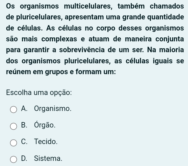 Os organismos multicelulares, também chamados
de pluricelulares, apresentam uma grande quantidade
de células. As células no corpo desses organismos
são mais complexas e atuam de maneira conjunta
para garantir a sobrevivência de um ser. Na maioria
dos organismos pluricelulares, as células iguais se
reúnem em grupos e formam um:
Escolha uma opção:
A. Organismo.
B. Órgão.
C. Tecido.
D. Sistema.