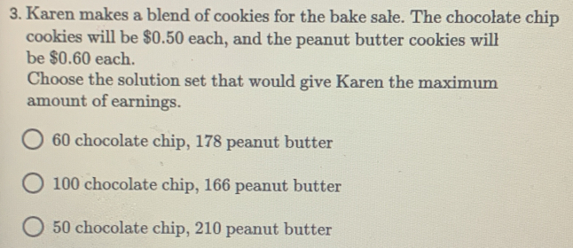 Karen makes a blend of cookies for the bake sale. The chocolate chip
cookies will be $0.50 each, and the peanut butter cookies will
be $0.60 each.
Choose the solution set that would give Karen the maximum
amount of earnings.
60 chocolate chip, 178 peanut butter
100 chocolate chip, 166 peanut butter
50 chocolate chip, 210 peanut butter