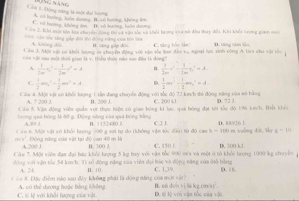 động năng
Câu 1. Động năng là một đại lượng
A. có hướng, luôn dương. B. có hướng, không âm.
C. vô hướng, không âm. D. vô hướng, luôn dương.
Câu 2. Khi một tên lửa chuyển động thì cả vận tốc và khối lượng của nó đều thay đối. Khi khối lượng giảm một
nửa, vận tốc tăng gấp đôi thi động năng của tên lửa
A. không đôi. B. tăng gấp đôi. C. tăng bốn lần. D. tăng tám lần.
Câu 3. Một vật có khối lượng m chuyển động với vận tốc ban đầu v₀, ngoại lực sinh công A làm cho vật tốc
của vật sau một thời gian là v. Biểu thức nào sau đâu là đúng?
A.  1/2m v_0^(2-frac 1)2mv^2=A.  1/2m v^2- 1/2m v_0^(2=A.
B.
C. frac 1)2mv_0^(2-frac 1)2mv^2=A.  1/2 mv^2- 1/2 mv_0^(2=A.
D.
Cầu 4. Một vật có khối lượng 1 tấn đang chuyển động với tốc độ 72 km/h thì động năng của nó bằng
A. 7 200 J. B. 200 J. C. 200 kJ. D. 72 J.
Câu 5. Vận động viên quần vợt thực hiện cú giao bóng kỉ lục, quả bóng đạt tới tốc độ 196 km/h. Biết khối
lượng quả bóng là 60 g. Động năng của quả bóng bằng
A.89 J. B. 1152480 J. C.2 J. D. 88926 J.
Câu 6. Một vật có khối lượng 500 g rơi tự do (không vận tốc đầu) từ độ cao h=100 m xuống đất, lấy g=10
m/s^2). Động năng của vật tại độ cao 40 m là
A.200 J. B. 300 J. C. 150 J D. 300 kJ.
Câu 7. Một viên đạn đại bác khối lượng 5 kg bay với vận tốc 900 m/s và một ô tô khối lượng 1000 kg chuyển 
động với vận tốc 54 km/h. Tỉ số động năng của viên đại bác và động năng của ôtô bằng
A. 24. B. 10. C. 1,39. D. 18.
Câu 8. Đặc điểm nào sau đây không phải là động năng của một vật?
A. có thể dương hoặc bằng không. B. có đơn vị là kg.(m/s)^2.
C. tỉ lệ với khối lượng của vật. D. ti lệ với vận tốc của vật.