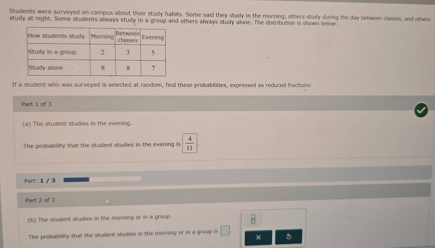 Students were surveyed on campus about their study habits. Some said they study in the morning, others study during the day between classes, and others 
study at night. Some students always study in a group and others always study alone. The distribution is shown below: 
If a student who was surveyed is selected at random, find these probabilities, expressed as reduced fractions: 
Part 1 of 3 
(a) The student studies in the evening. 
The probability that the student studies in the evening is  4/11 . 
Part: 1 / 3 
Part 2 of 3 
(b) The student studies in the morning or in a group.
 □ /□  
The probability that the student studies in the morning or in a group is □. 
×