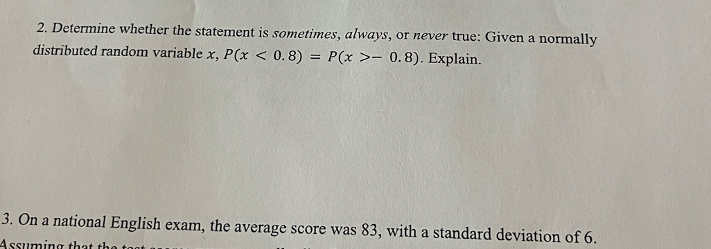 Determine whether the statement is sometimes, always, or never true: Given a normally 
distributed random variable x, P(x<0.8)=P(x>-0.8). Explain. 
3. On a national English exam, the average score was 83, with a standard deviation of 6. 
Assuming that the