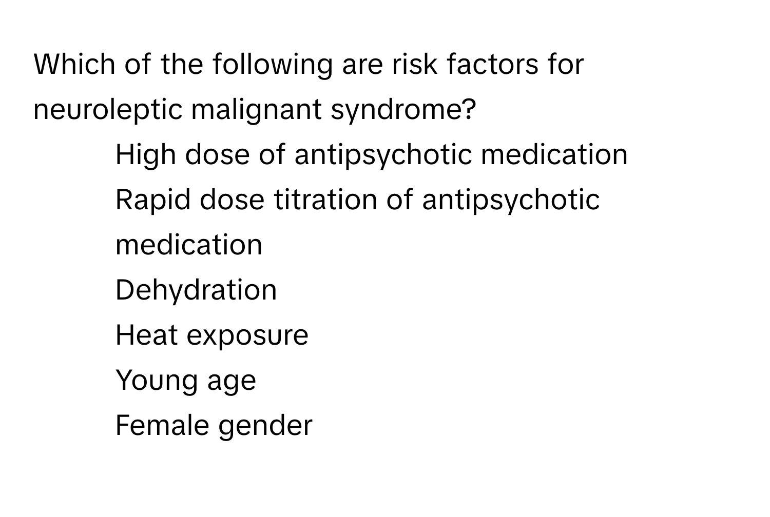 Which of the following are risk factors for neuroleptic malignant syndrome?

1) High dose of antipsychotic medication 
2) Rapid dose titration of antipsychotic medication 
3) Dehydration 
4) Heat exposure 
5) Young age 
6) Female gender