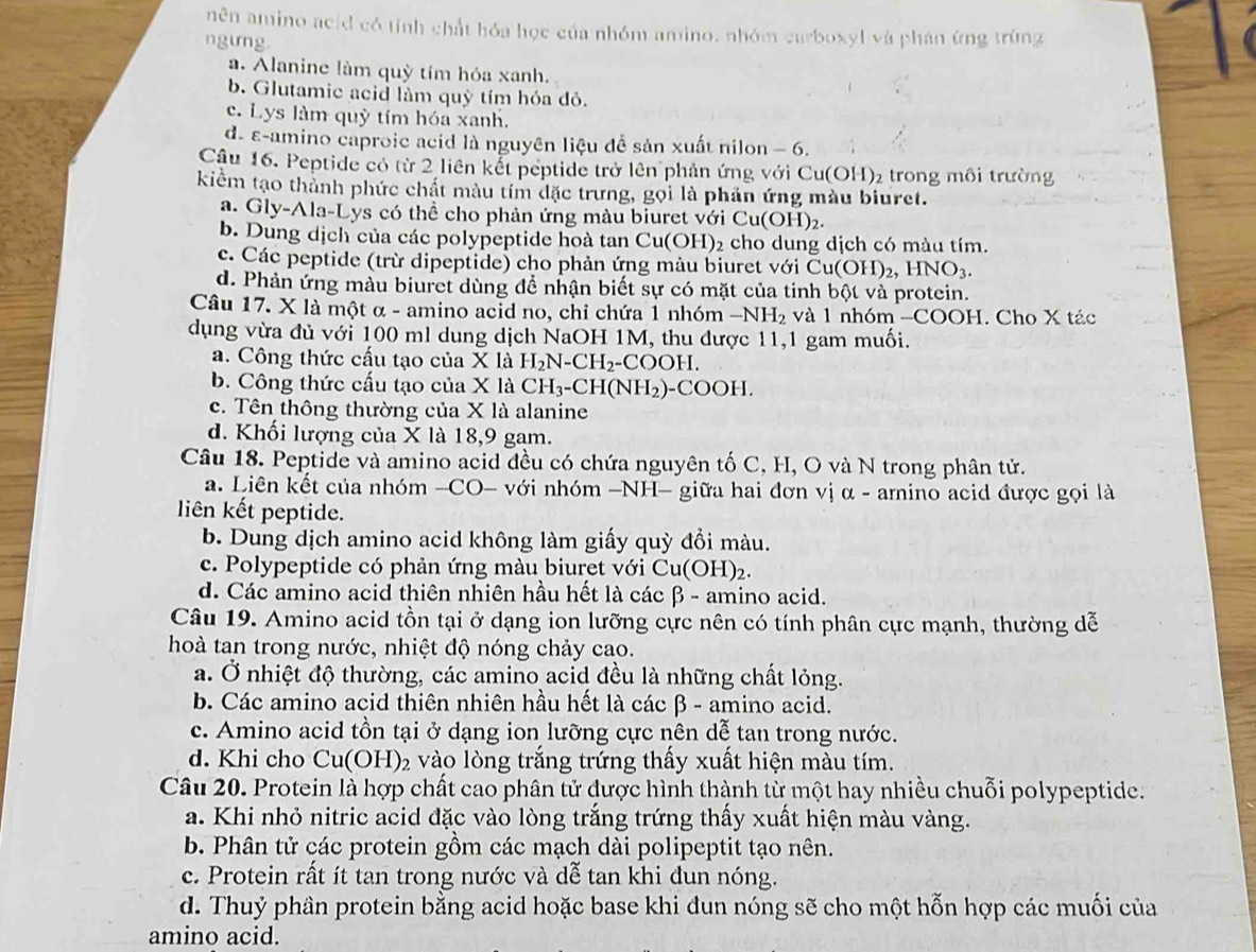 nên amino acid có tính chất hóa học của nhóm amino, nhóm carboxyl và phân ứng trùng
ngưng.
a. Alanine làm quỳ tím hỏa xanh.
b. Glutamic acid lầm quỳ tím hóa đỏ.
c. Lys làm quỹ tím hóa xanh.
de ε-amino caproic acid là nguyên liệu đề sản xuất nile on-6
Cậu 16. Peptide có từ 2 liên kết peptide trở lên phản ứng với Cu(OH)_2 trong môi trường
kiểm tạo thành phức chất màu tím đặc trưng, gọi là phản ứng màu biuret.
a. Gly-Ala-Lys có thể cho phản ứng màu biuret với Cư 1(OH)_2.
b. Dung dịch của các polypeptide hoà tan Cu(OH)₂ cho dung dịch có màu tím.
c. Các peptide (trừ dipeptide) cho phản ứng màu biuret với Cu(OH)_2,HNO_3.
d. Phản ứng màu biuret dùng để nhận biết sự có mặt của tinh bột và protein.
Câu 17. X là một α - amino acid no, chỉ chứa 1 nhóm -NH_2 và 1 nhóm -COOH. Cho X tác
dụng vừa đủ với 100 ml dung dịch NaOH 1M, thu được 11,1 gam muối.
a. Công thức cấu tạo của X là H_2N-CH_2-COOH.
b. Công thức cấu tạo của X là CH_3-CH(NH_2)-COOH.
c. Tên thông thường của X là alanine
d. Khối lượng của X là 18,9 gam.
Câu 18. Peptide và amino acid đều có chứa nguyên tố C, H, O và N trong phân tử.
a. Liên kết của nhóm -CO- với nhóm -NH- giữa hai đơn vị α - arnino acid được gọi là
liên kết peptide.
b. Dung dịch amino acid không làm giấy quỳ đồi màu.
c. Polypeptide có phản ứng màu biuret với  6 Cu(OH)_2.
d. Các amino acid thiên nhiên hầu hết là các β - amino acid.
Câu 19. Amino acid tồn tại ở dạng ion lưỡng cực nên có tính phân cực mạnh, thường dễ
hoà tan trong nước, nhiệt độ nóng chảy cao.
a. Ở nhiệt độ thường, các amino acid đều là những chất lỏng.
b. Các amino acid thiên nhiên hầu hết là các β - amino acid.
c. Amino acid tồn tại ở dạng ion lưỡng cực nên dễ tan trong nước.
d. Khi cho Cu(OH)_2 2 vào lòng trắng trứng thấy xuất hiện màu tím.
Câu 20. Protein là hợp chất cao phân tử được hình thành từ một hay nhiều chuỗi polypeptide.
a. Khi nhỏ nitric acid đặc vào lòng trắng trứng thấy xuất hiện màu vàng.
b. Phân tử các protein gồm các mạch dài polipeptit tạo nên.
c. Protein rất ít tan trong nước và dễ tan khi đun nóng.
d. Thuỷ phân protein bằng acid hoặc base khi đun nóng sẽ cho một hỗn hợp các muối của
amino acid.