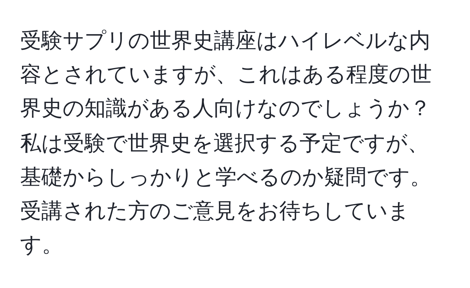 受験サプリの世界史講座はハイレベルな内容とされていますが、これはある程度の世界史の知識がある人向けなのでしょうか？ 私は受験で世界史を選択する予定ですが、基礎からしっかりと学べるのか疑問です。受講された方のご意見をお待ちしています。