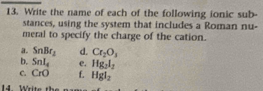 Write the name of each of the following ionic sub-
stances, using the system that includes a Roman nu-
meral to specify the charge of the cation.
a. SnBr_2 d. Cr_2O_3
b. SnI_4 e. Hg_2l_2
C. CrO f. Hgl_2