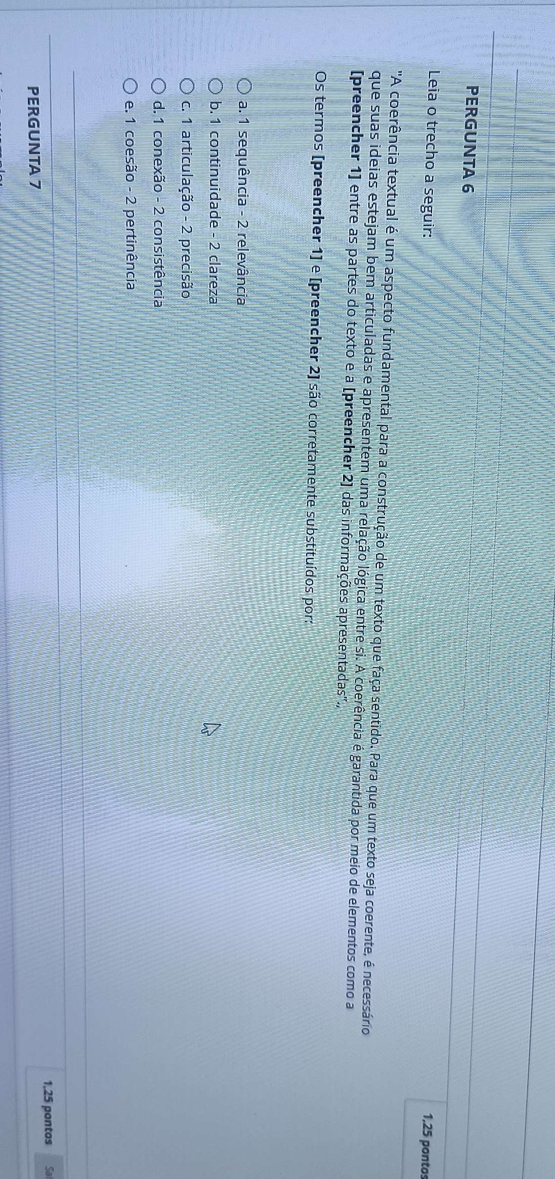 PERGUNTA 6
Leia o trecho a seguir:
1,25 pontos
'A coerência textual é um aspecto fundamental para a construção de um texto que faça sentido. Para que um texto seja coerente, é necessário
que suas ideias estejam bem articuladas e apresentem uma relação lógica entre si. A coerência é garantida por meio de elementos como a
[preencher 1] entre as partes do texto e a [preencher 2] das informações apresentadas".,
Os termos [preencher 1]e [preencher 2] são corretamente substituídos por:
a. 1 sequência - 2 relevância
b. 1 continuidade - 2 clareza
c. 1 articulação - 2 precisão
d. 1 conexão - 2 consistência
e. 1 coesão - 2 pertinência
1.25 pontos Sal
PERGUNTA 7