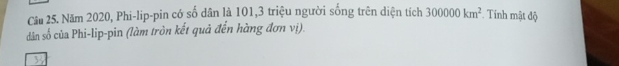 Năm 2020, Phi-lip-pin có số dân là 101, 3 triệu người sống trên diện tích 300000km^2 * Tính mật độ 
dân số của Phi-lip-pin (làm tròn kết quả đến hàng đơn vị).