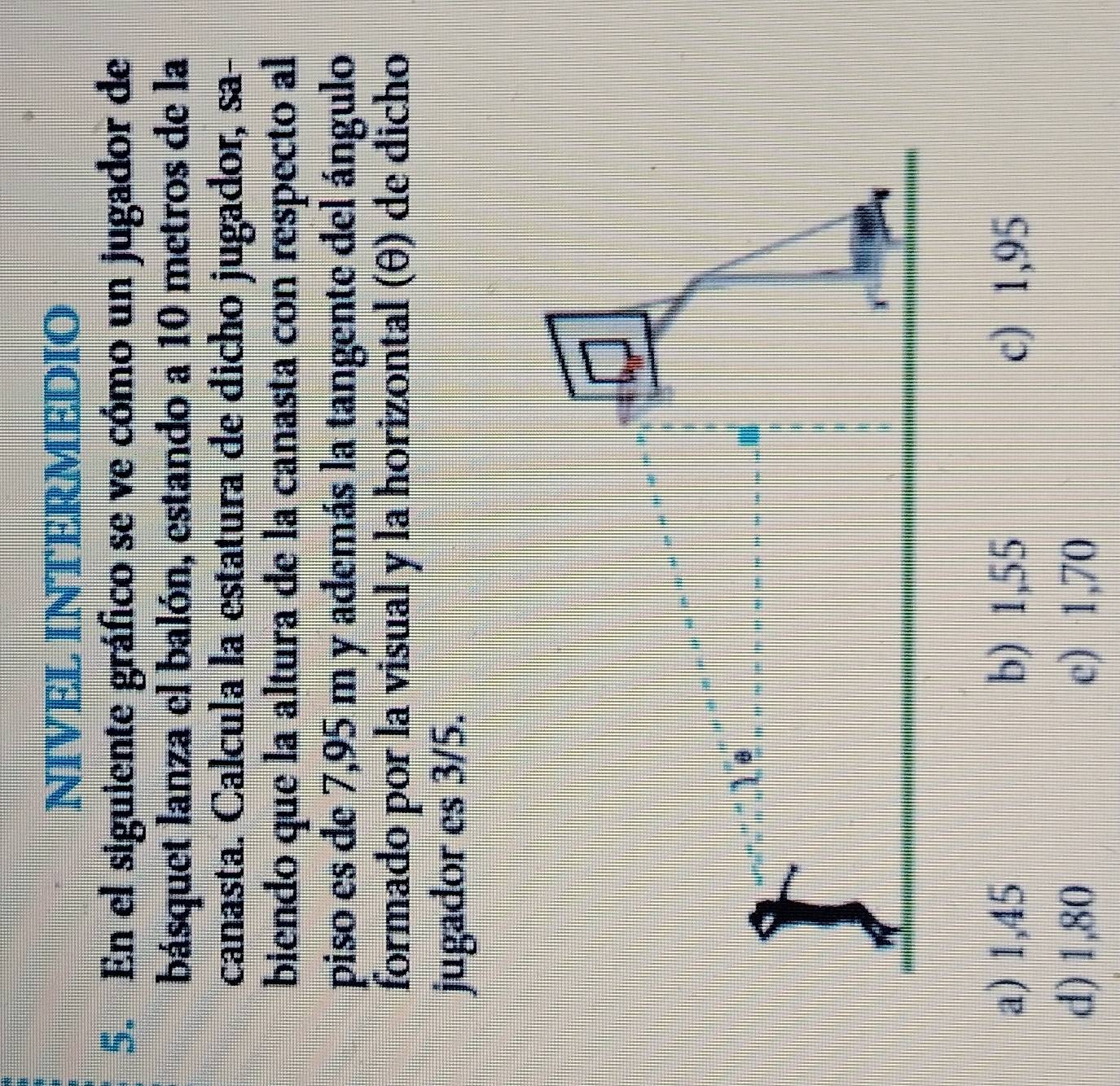 NIVEL INTERMEDIO
5. En el siguiente gráfico se ve cómo un jugador de
básquet lanza el balón, estando a 10 metros de la
canasta. Calcula la estatura de dicho jugador, sa-
biendo que la altura de la canasta con respecto al
piso es de 7,95 m y además la tangente del ángulo
formado por la visual y la horizontal (θ) de dicho
jugador es 3/5.
a) 1,45 b) 1,55 c) 1,95
d) 1,80 c) 1,70