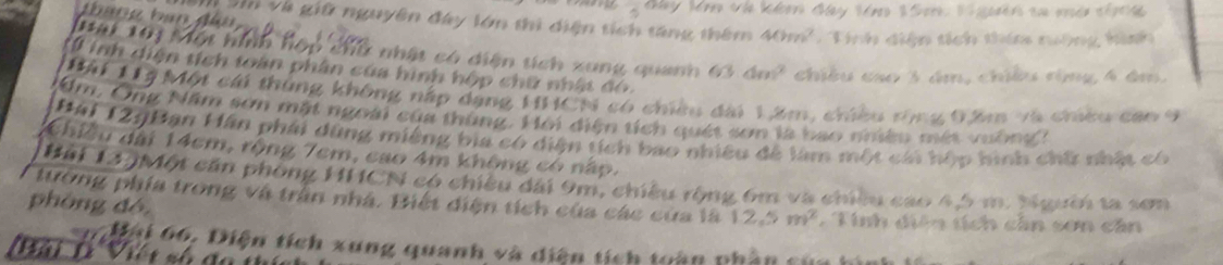 Jy Mn củ klon đay Véro 2 Sore. V gin ca mán chrda 
U Và giữ nguyên đây lớn thì diện tích tăng thêm 40m^2 Tính diện tích thim nưộng hình 
Mại 10ị Một hình hộp chữ nhật có diện tích xung quanh 63.4m^2 chiều cao 3 ám, chiều rộng 4 âm, 
*0 inh diện tích toàn phân của hình hộp chữ nhật đó 
Hài Hý Một cái thùng không nấp dạng HHCN có chiều dài 1âm, chiều tònu Đâm và chicu can 9
Um, Ông Năm sơn mặt ngoài của thùng. Hội diện tích quét sơn là bao nhiêu mắt mônd 
Hài 129Bạn Hãn phái dùng miêng bia có diện tích bao nhiều để làm một cái hộp hình chữ nhật có 
Chiều dài 14cm, rộng 7cm, cao 4m không có nấp. 
Hải 12.)Một cần phòng HHCN có chiều đài 9m, chiều rộng 6m và chiều cao 4,5 m. Người ta sơm 
tướng phía trong và trần nhà. Biết diện tích của các của là 12.5m^2 T Tinh diên tích cân sơn cân 
phòng đé,
0 ai 66, Diện tích xung quanh và diện tích toàn phần 
tiài lè