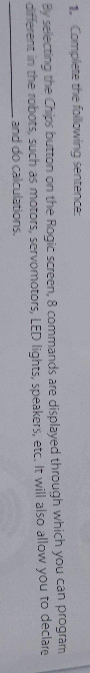 Complete the following sentence: 
By selecting the Chips button on the Rogic screen, 8 commands are displayed through which you can program 
different in the robots, such as motors, servomotors, LED lights, speakers, etc. It will also allow you to declare 
_and do calculations.