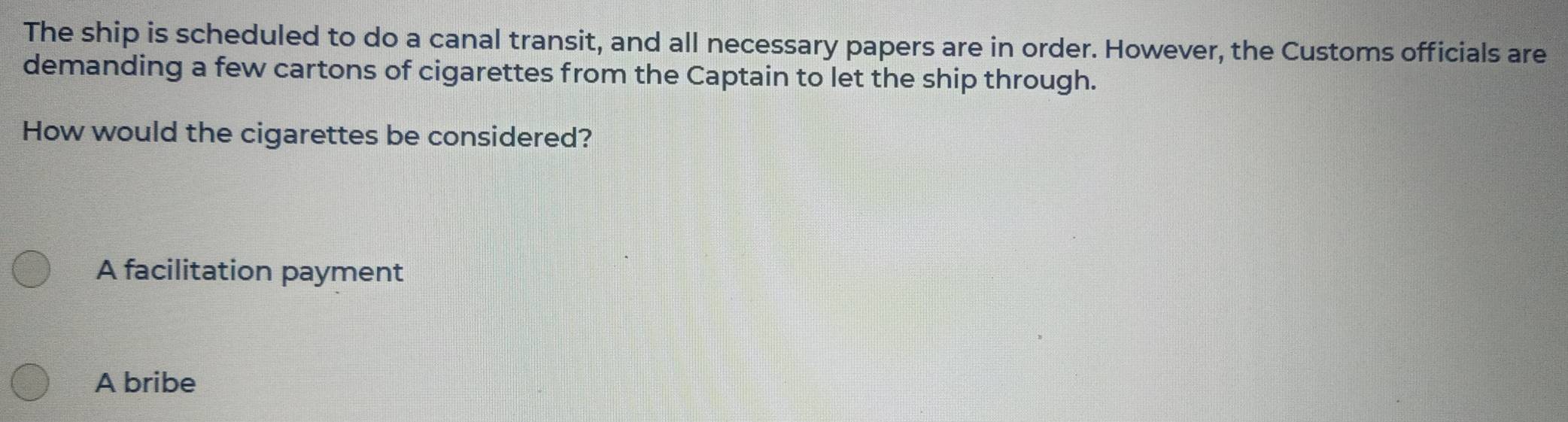 The ship is scheduled to do a canal transit, and all necessary papers are in order. However, the Customs officials are
demanding a few cartons of cigarettes from the Captain to let the ship through.
How would the cigarettes be considered?
A facilitation payment
A bribe