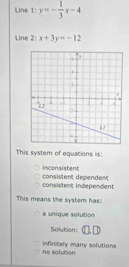 Line 1:y=- 1/3 x-4
Line 2: x+3y=-12
This system of equations is:
inconsistent
consistent dependent
consistent independent
This means the system has:
a unique solution
Solution: □ ,□
infinitely many solutions
no solution