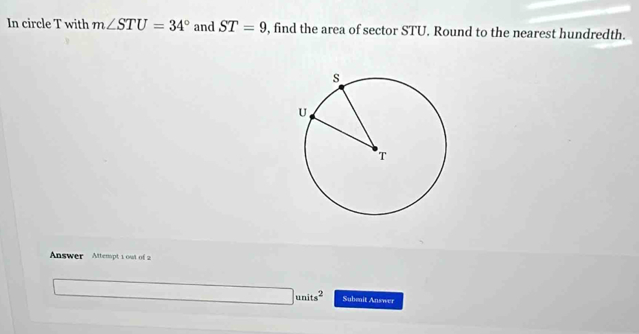 In circle T with m∠ STU=34° and ST=9 , find the area of sector STU. Round to the nearest hundredth. 
Answer Attempt 1 out of 2
units^2 Submit Answer