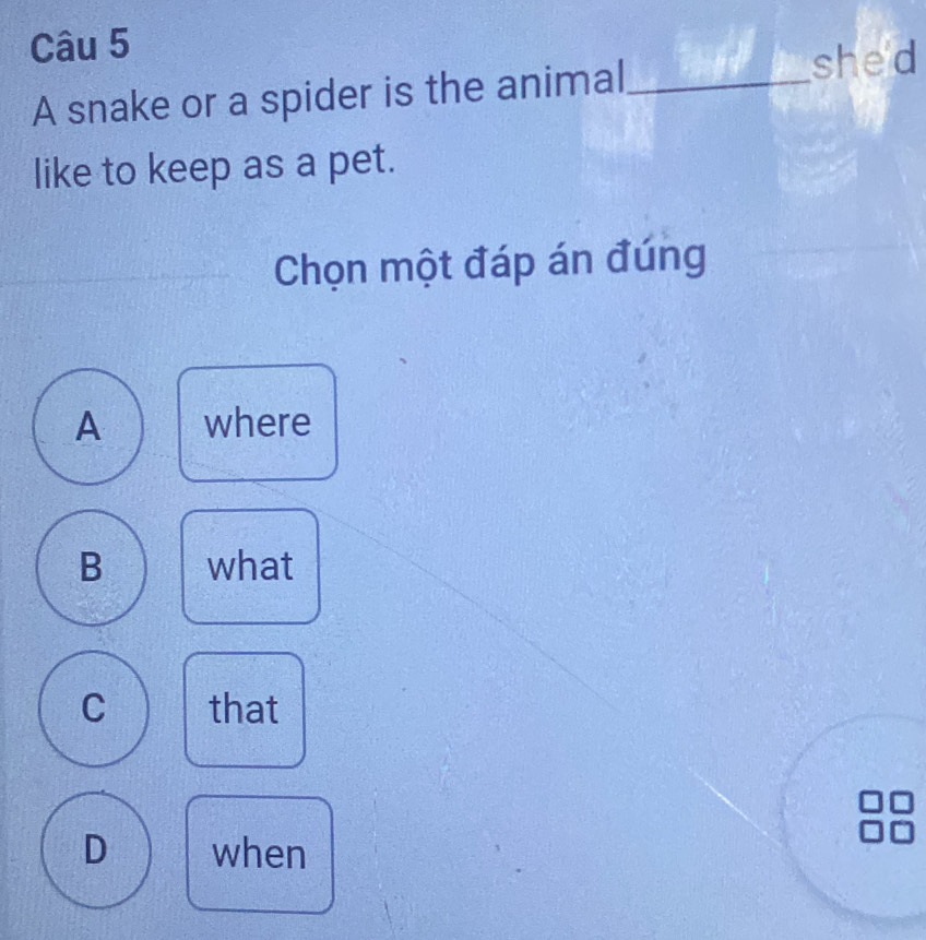 A snake or a spider is the animal _she'd
like to keep as a pet.
Chọn một đáp án đúng
A where
B what
C that
D when