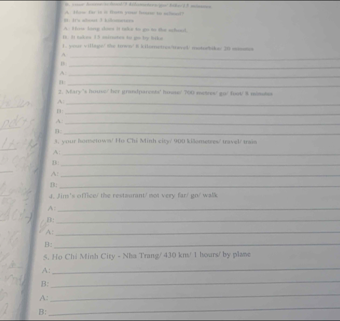 vour haise/schwol/3 kilameters/gp/ bike/15 mines 
A How far is it from your house to school? 
B. It's about 3 kilometers
A: How long does it tke to go to the school, 
B. It takes 15 minutes to go by bike 
1. your village/ the town/ 8 kilometres /travel/ motorbike/ 20 minstes
_A 
B:_ 
A:_ 
B:_ 
2. Mary's house/ her grandparents' house/ 700 metres/ go/ foot/ 8 minutes
A:_ 
_ 
B:_ 
A:_ 
_ 
B:_ 
3. your hometown/ Ho Chi Minh city/ 900 kilometres / travel/ train 
_ 
A:_ 
B:_ 
_ 
A:_ 
B:_ 
4. Jim's office/ the restaurant/ not very far/ go/ walk 
A:_ 
B:_ 
A:_ 
B:_ 
5. Ho Chi Minh City - Nha Trang/ 430 km/ 1 hours / by plane 
A: 
_ 
B: 
_ 
A: 
_ 
B: 
_