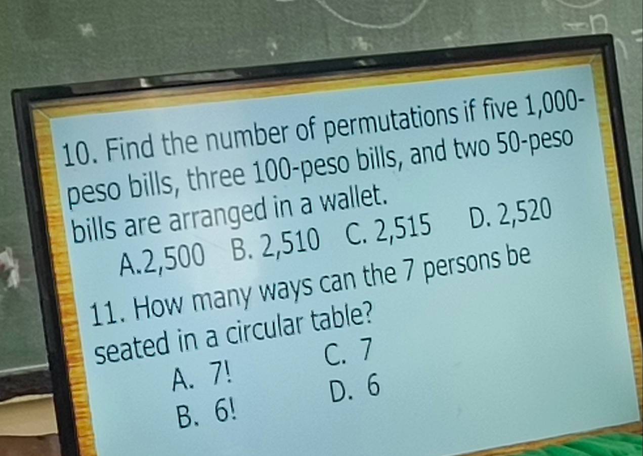 Find the number of permutations if five 1,000-
peso bills, three 100-peso bills, and two 50-peso
bills are arranged in a wallet.
A. 2,500 B. 2,510 C. 2,515 D. 2,520
11. How many ways can the 7 persons be
seated in a circular table?
C. 7
A. 7!
D. 6
B. 6!