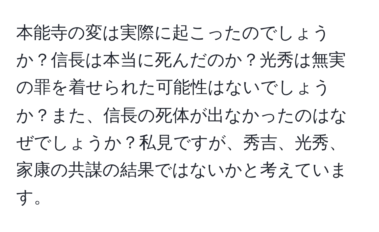 本能寺の変は実際に起こったのでしょうか？信長は本当に死んだのか？光秀は無実の罪を着せられた可能性はないでしょうか？また、信長の死体が出なかったのはなぜでしょうか？私見ですが、秀吉、光秀、家康の共謀の結果ではないかと考えています。