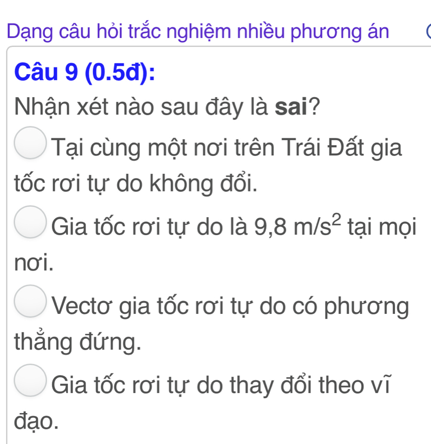 Dạng câu hỏi trắc nghiệm nhiều phương án
Câu 9 (0.5đ):
Nhận xét nào sau đây là sai?
Tại cùng một nơi trên Trái Đất gia
tốc rơi tự do không đổi.
Gia tốc rơi tự do là 9,8m/s^2 tại mọi
nơi.
Vectơ gia tốc rơi tự do có phương
thẳng đứng.
Gia tốc rơi tự do thay đổi theo vĩ
đạo.