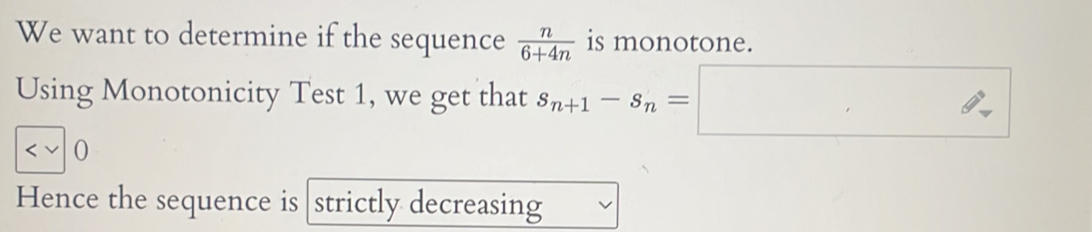 We want to determine if the sequence  n/6+4n  is monotone. 
Using Monotonicity Test 1, we get that s_n+1-s_n=□
0 
Hence the sequence is strictly decreasing