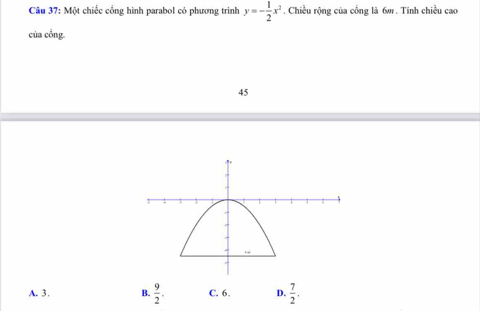 Một chiếc cồng hình parabol có phương trình y=- 1/2 x^2. Chiều rộng của cổng là 6m. Tính chiều cao
của cổng.
45
A. 3. B.  9/2 . C. 6. D.  7/2 .