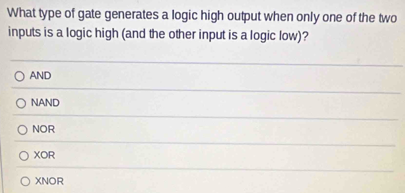 What type of gate generates a logic high output when only one of the two
inputs is a logic high (and the other input is a logic low)?
AND
NAND
NOR
XOR
XNOR