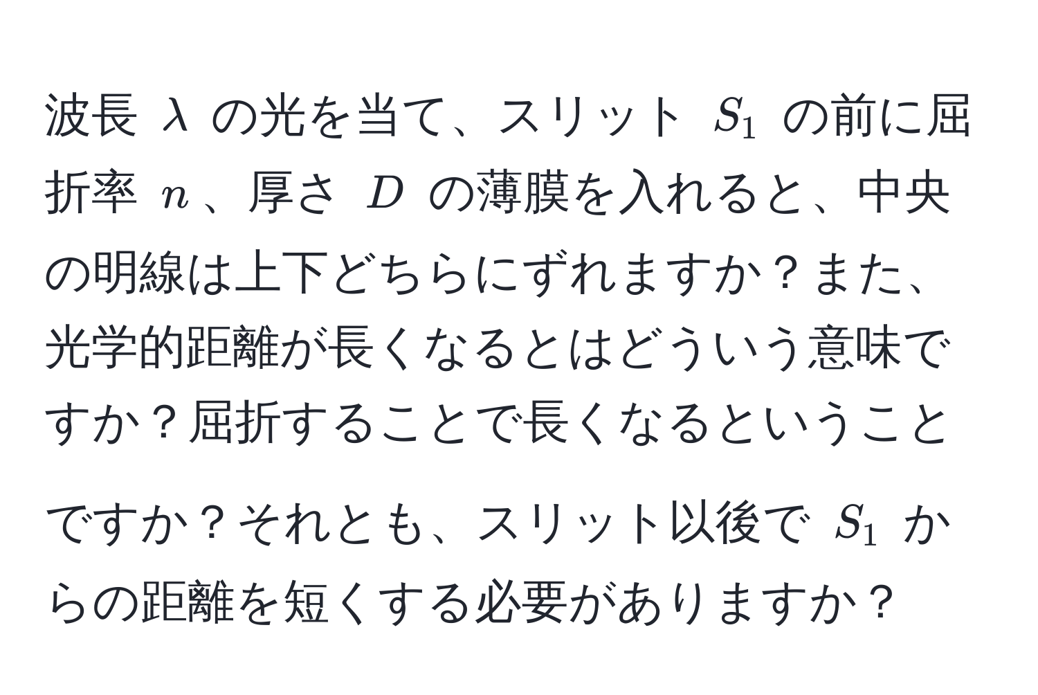 波長 $lambda$ の光を当て、スリット $S_1$ の前に屈折率 $n$、厚さ $D$ の薄膜を入れると、中央の明線は上下どちらにずれますか？また、光学的距離が長くなるとはどういう意味ですか？屈折することで長くなるということですか？それとも、スリット以後で $S_1$ からの距離を短くする必要がありますか？