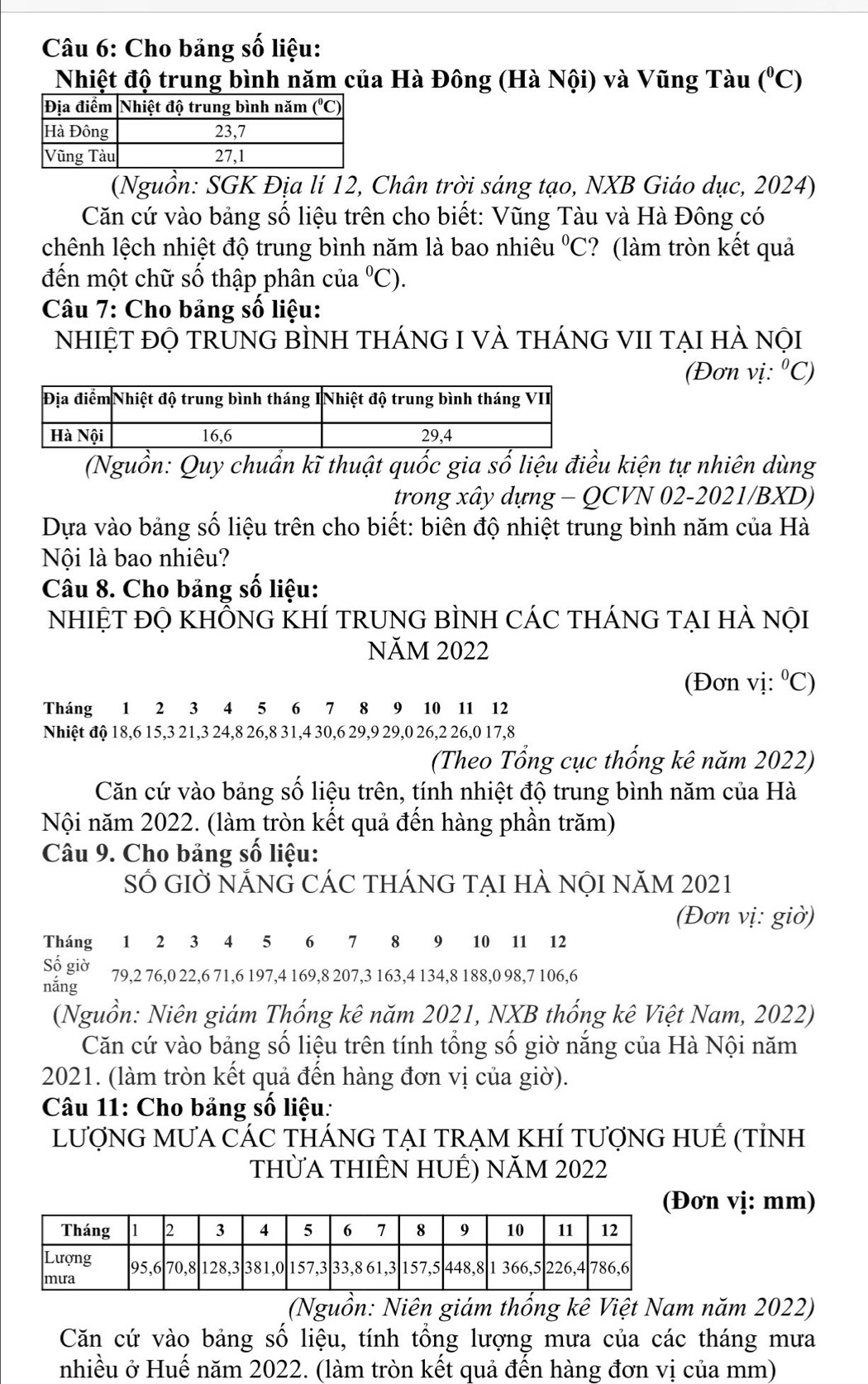 Cho bảng số liệu:
Nhiệt độ trung bình năm của Hà Đông (Hà Nội) và Vũng Tàu (^circ C)
(Nguồn: SGK Địa lí 12, Chân trời sáng tạo, NXB Giáo dục, 2024)
Căn cứ vào bảng số liệu trên cho biết: Vũng Tàu và Hà Đông có
chênh lệch nhiệt độ trung bình năm là bao nhiêu°C ? (làm tròn kết quả
đến một chữ số thập phân của°C).
Câu 7: Cho bảng số liệu:
NhIỆT đỌ TRUNG BÌNH THÁNG I VÀ tHÁNG VII TẠI HÀ nội
(Đơn vị: ^circ C)
(Nguồn: Quy chuẩn kĩ thuật quốc gia số liệu điều kiện tự nhiên dùng
trong xây dựng - QCVN 02-2021/BXD)
Dựa vào bảng số liệu trên cho biết: biên độ nhiệt trung bình năm của Hà
Nội là bao nhiêu?
Câu 8. Cho bảng số liệu:
NhIỆT đỌ KHÔNG KHÍ TRUNG BÌNH CÁC THÁNG TẠI HÀ nội
NăM 2022
(Đơn vị: ⁰C)
Tháng 1 2 3 4 5 6 7 8 9 10 11 12
Nhiệt độ 18,6 15,3 21,3 24,8 26,8 31,4 30,6 29,9 29,0 26,2 26,0 17,8
(Theo Tổng cục thống kê năm 2022)
Căn cứ vào bảng số liệu trên, tính nhiệt độ trung bình năm của Hà
Nội năm 2022. (làm tròn kết quả đến hàng phần trăm)
Câu 9. Cho bảng số liệu:
SỐ GIỜ NẢNG CÁC THÁNG TẠI HÀ NộI NăM 2021
(Đơn vị: giờ)
Tháng 1 2 3 4 5 6 7 8 9 10 11 12
Sộ giờ 79,2 76,0 22,6 71,6 197,4 169,8 207,3 163,4 134,8 188,0 98,7 106,6
năng
(Nguồn: Niên giám Thống kê năm 2021, NXB thống kê Việt Nam, 2022)
Căn cứ vào bảng số liệu trên tính tổng số giờ nắng của Hà Nội năm
2021. (làm tròn kết quả đến hàng đơn vị của giờ).
Câu 11: Cho bảng số liệu:
lượnG MưA CÁC tHÁnG TẠI trẠm KhÍ tượnG HUÊ (tỉnh
thừA THIÊN HUÊ) năm 2022
(Đơn vị: mm)
(Nguồn: Niên giám thống kê Việt Nam năm 2022)
Căn cứ vào bảng số liệu, tính tổng lượng mưa của các tháng mưa
nhiều ở Huế năm 2022. (làm tròn kết quả đến hàng đơn vị của mm)