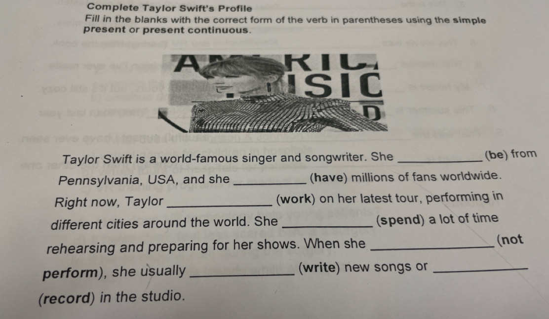 Complete Taylor Swift's Profile 
Fill in the blanks with the correct form of the verb in parentheses using the simple 
present or present continuous. 
Taylor Swift is a world-famous singer and songwriter. She_ 
(be) from 
Pennsylvania, USA, and she _(have) millions of fans worldwide. 
Right now, Taylor _(work) on her latest tour, performing in 
different cities around the world. She _(spend) a lot of time 
rehearsing and preparing for her shows. When she _(not 
perform), she usually _(write) new songs or_ 
(record) in the studio.