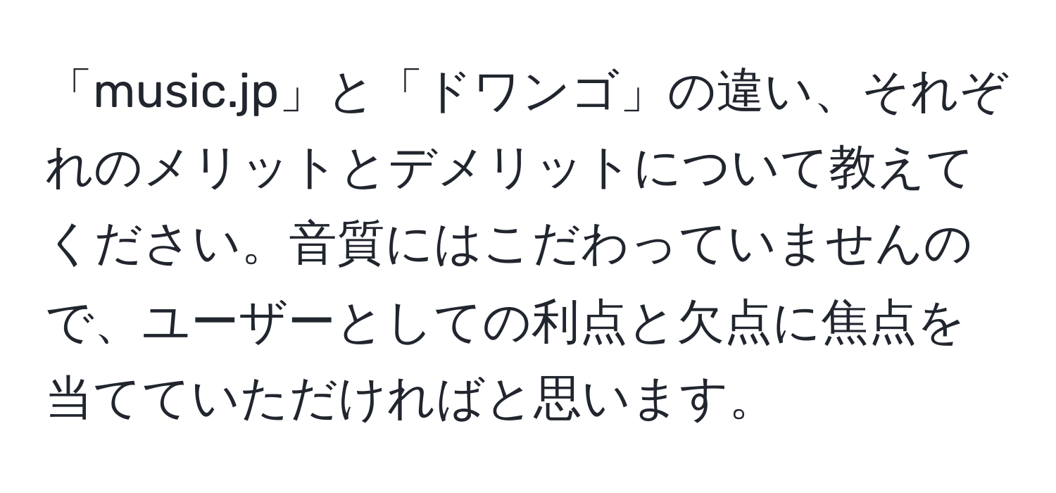 「music.jp」と「ドワンゴ」の違い、それぞれのメリットとデメリットについて教えてください。音質にはこだわっていませんので、ユーザーとしての利点と欠点に焦点を当てていただければと思います。