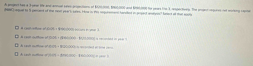 A project has a 3-year life and annual sales projections of $120,000, $160,000 and $190,000 for years 1 to 3, respectively. The project requires net working capital
(NWC) equal to 5 percent of the next year's sales. How is this requirement handled in project analysis? Select all that apply.
A cash inflow of (0.05* $190,000) occurs in year 3.
A cash outflow of [0.05* ($160,000-$120,000)] is recorded in year 1.
A cash outflow of (0.05* $120,000)isrecordeda t time zero.
A cash outflow of [0.05* ($190,000-$160,000)] in ye if3