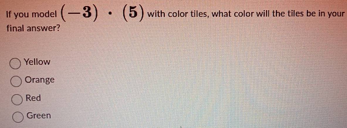 If you model (-3)· (5) with color tiles, what color will the tiles be in your
final answer?
Yellow
Orange
Red
Green