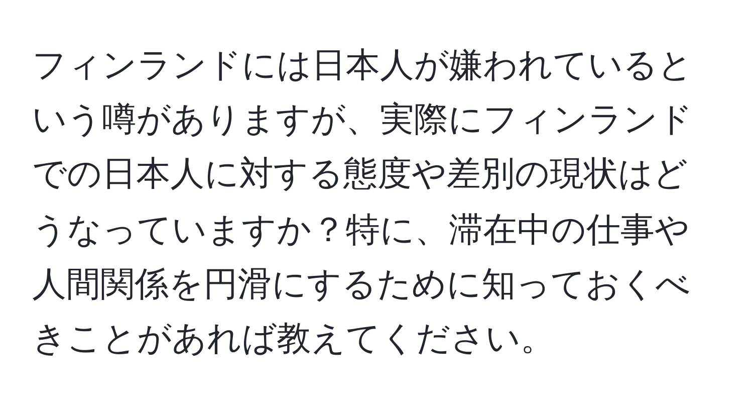 フィンランドには日本人が嫌われているという噂がありますが、実際にフィンランドでの日本人に対する態度や差別の現状はどうなっていますか？特に、滞在中の仕事や人間関係を円滑にするために知っておくべきことがあれば教えてください。