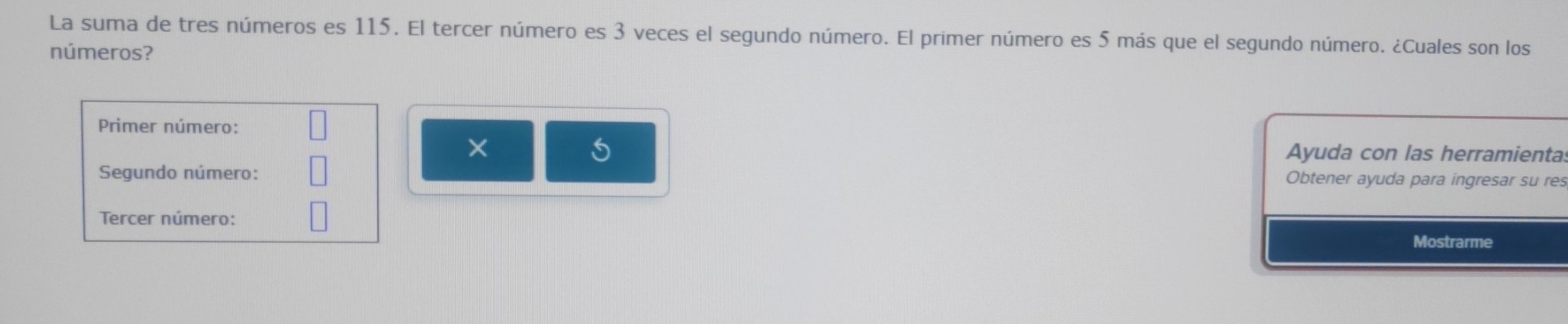 La suma de tres números es 115. El tercer número es 3 veces el segundo número. El primer número es 5 más que el segundo número. ¿Cuales son los 
números? 
Primer número: 
× Ayuda con las herramienta. 
Segundo número: Obtener ayuda para ingresar su res 
Tercer número: Mostrarme