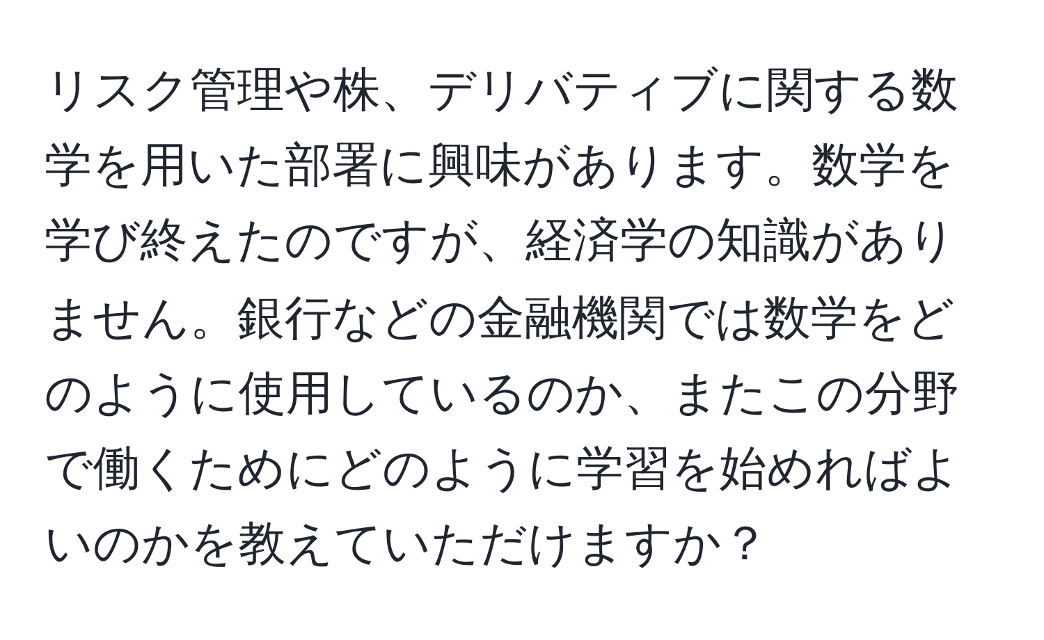 リスク管理や株、デリバティブに関する数学を用いた部署に興味があります。数学を学び終えたのですが、経済学の知識がありません。銀行などの金融機関では数学をどのように使用しているのか、またこの分野で働くためにどのように学習を始めればよいのかを教えていただけますか？