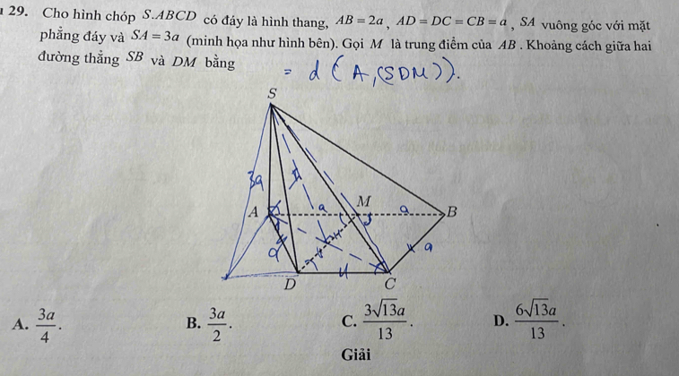 Cho hình chóp S. ABCD có đáy là hình thang, AB=2a, AD=DC=CB=a , SA vuông góc với mặt
phẳng đáy và SA=3a (minh họa như hình bên). Gọi M là trung điểm của AB. Khoảng cách giữa hai
đường thẳng SB và DM bằng
A.  3a/4 .  3a/2 .  3sqrt(13)a/13 . D.  6sqrt(13)a/13 . 
B.
C.
Giải